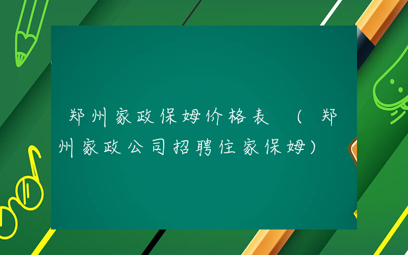 郑州家政保姆价格表 (郑州家政公司招聘住家保姆)